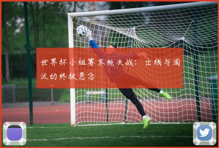 世界杯小组赛末轮决战:出线与淘汰的终极悬念