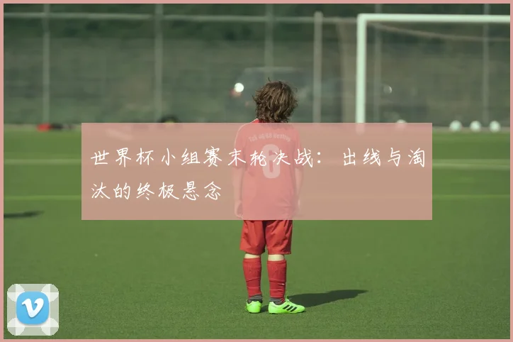 世界杯小组赛末轮决战:出线与淘汰的终极悬念