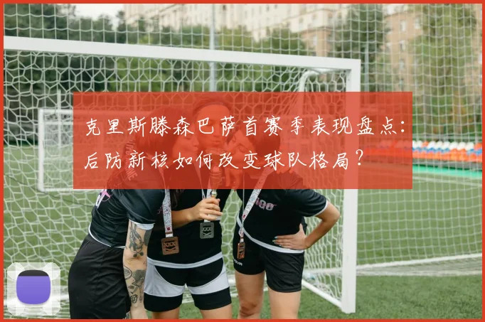 克里斯滕森巴萨首赛季表现盘点：后防新核如何改变球队格局？