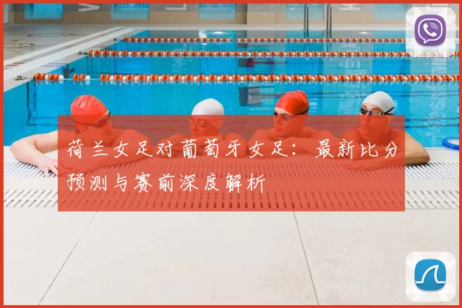荷兰女足对葡萄牙女足:最新比分预测与赛前深度解析