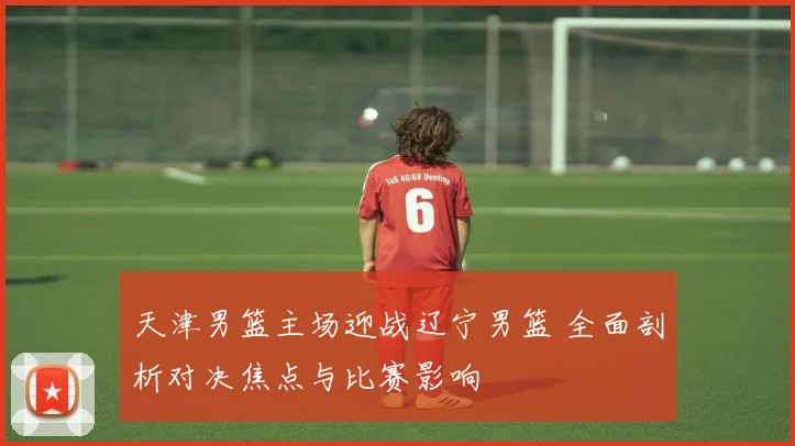 天津男篮主场迎战辽宁男篮 全面剖析对决焦点与比赛影响