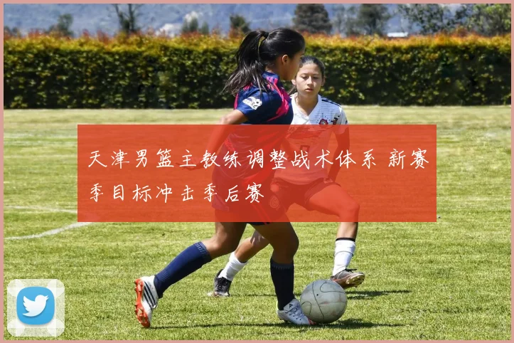 天津男篮主教练调整战术体系 新赛季目标冲击季后赛