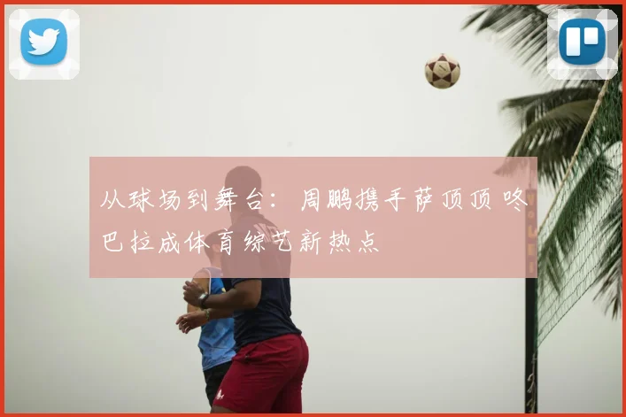 从球场到舞台：周鹏携手萨顶顶 咚巴拉成体育综艺新热点