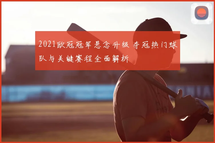 2021欧冠冠军悬念升级 夺冠热门球队与关键赛程全面解析