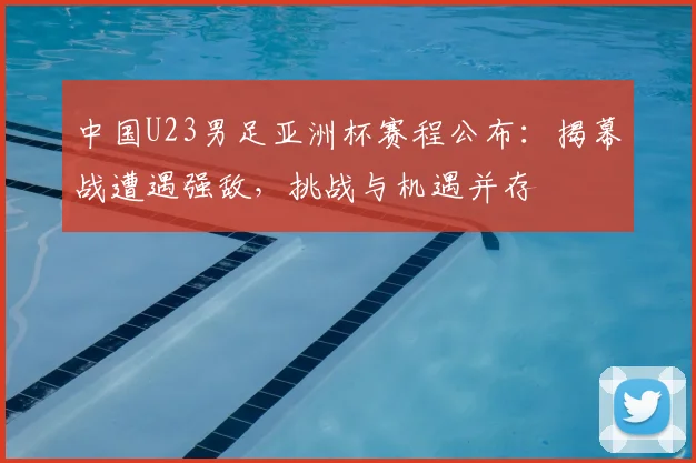 中国U23男足亚洲杯赛程公布：揭幕战遭遇强敌，挑战与机遇并存