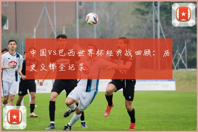 中国vs巴西世界杯经典战回顾：历史交锋全记录