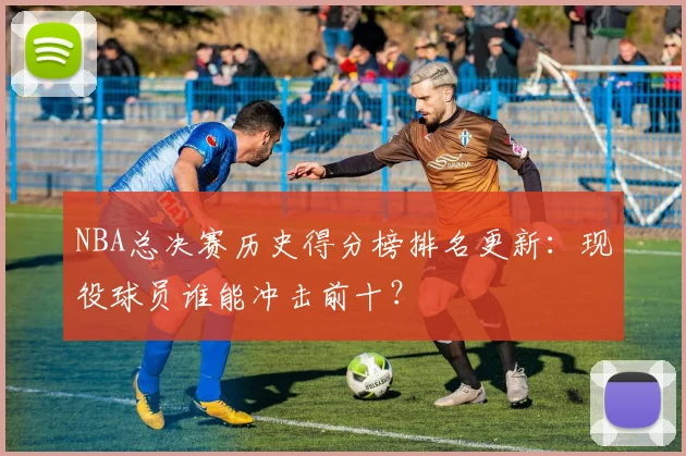 NBA总决赛历史得分榜排名更新：现役球员谁能冲击前十？
