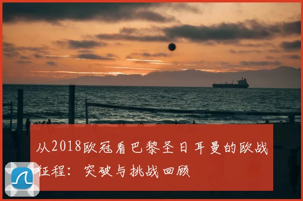 从2018欧冠看巴黎圣日耳曼的欧战征程:突破与挑战回顾