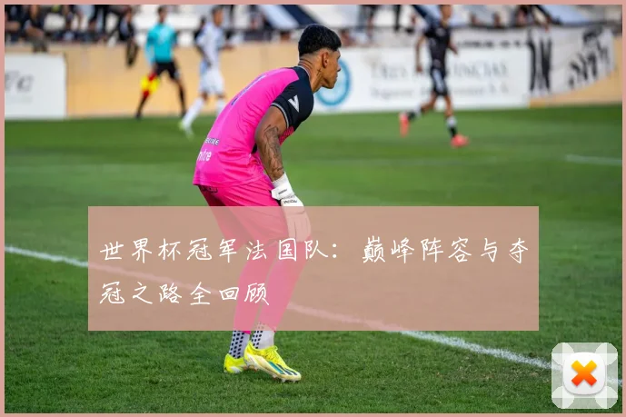 世界杯冠军法国队：巅峰阵容与夺冠之路全回顾