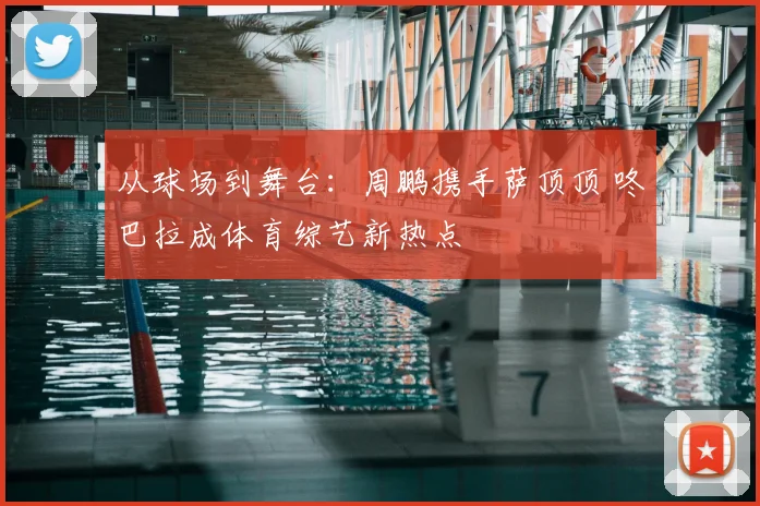 从球场到舞台：周鹏携手萨顶顶 咚巴拉成体育综艺新热点