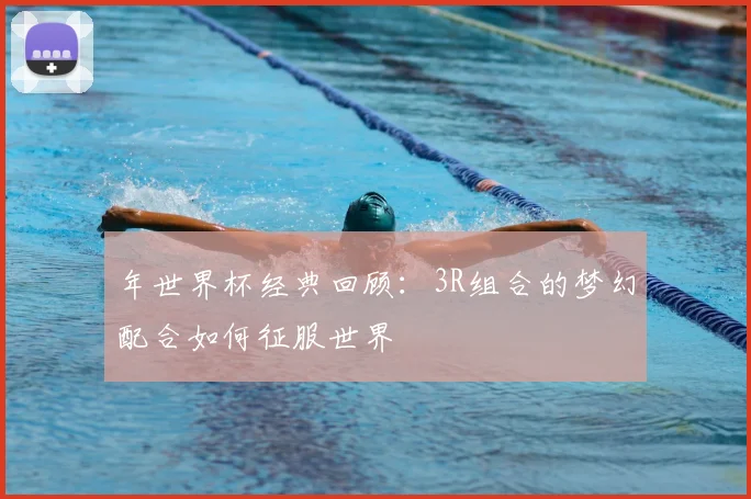 年世界杯经典回顾:3R组合的梦幻配合如何征服世界