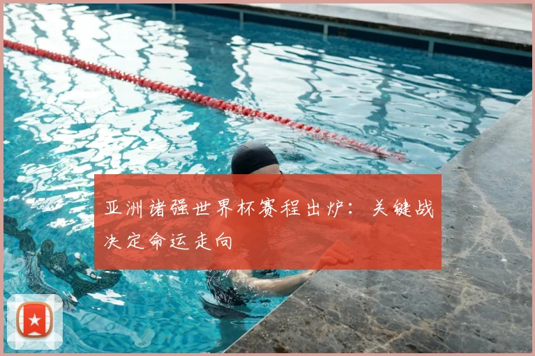 亚洲诸强世界杯赛程出炉：关键战决定命运走向