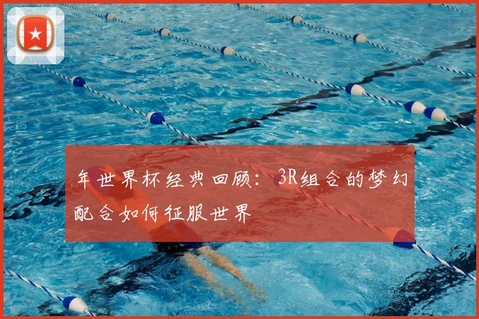 年世界杯经典回顾：3R组合的梦幻配合如何征服世界