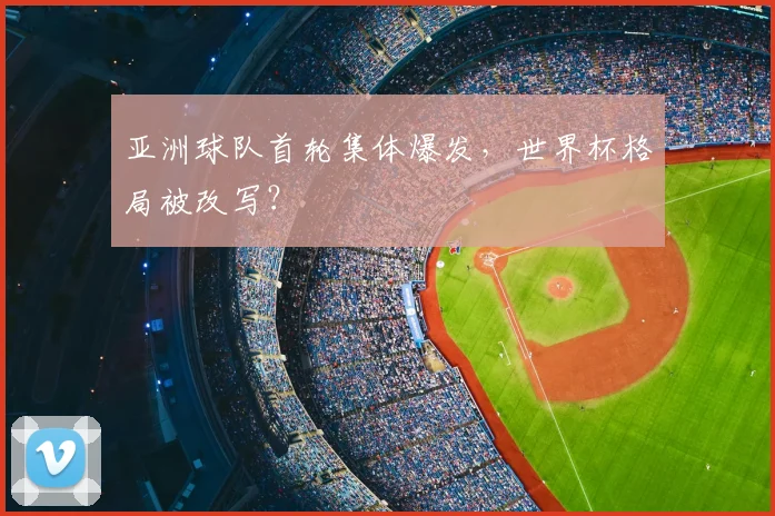亚洲球队首轮集体爆发，世界杯格局被改写？