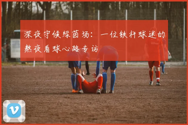 深夜守候绿茵场：一位铁杆球迷的熬夜看球心路专访